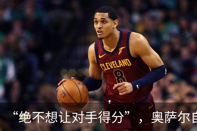 “绝不想让对手得分”，奥萨尔自述每晚扛最艰巨防守任务