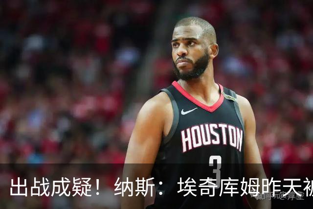 出战成疑！纳斯：埃奇库姆昨天被膝盖顶到肋侧 今天他感觉酸痛