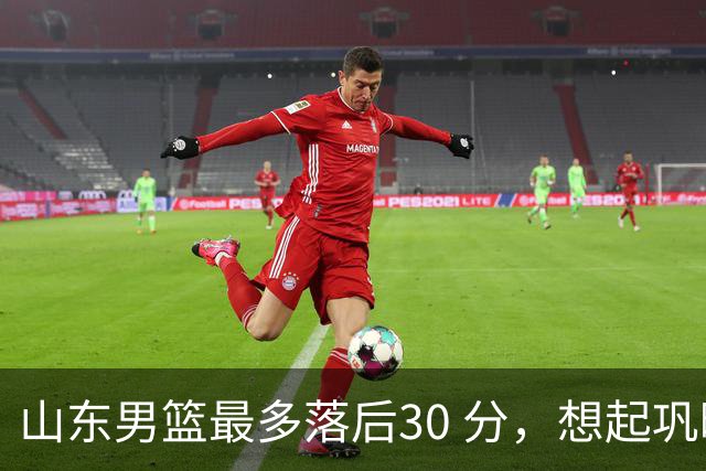 山东男篮最多落后30 分，想起巩晓彬名言：看你们打球真是一种痛苦
