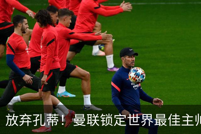 放弃孔蒂！曼联锁定世界最佳主帅！实力碾压卡里克