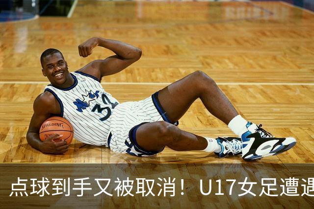 点球到手又被取消！U17女足遭遇争议 ：9 分钟内两次改判 马晓旭暴怒