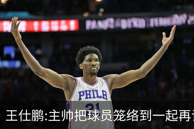王仕鹏:主帅把球员笼络到一起再谈技战术 北京球员的积极性更好了