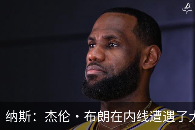纳斯：杰伦·布朗在内线遭遇了大量防守 有些机会不错但没进