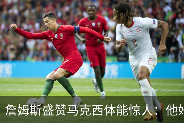 詹姆斯盛赞马克西体能惊人：他好像根本不会累