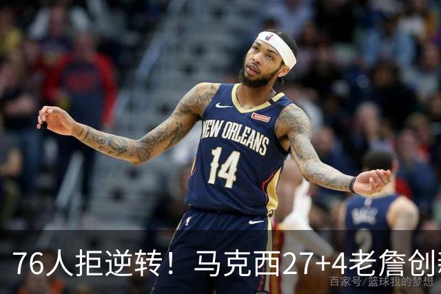76人拒逆转！马克西27+4老詹创新高，布伦森24+6犯错，恩比德12中3